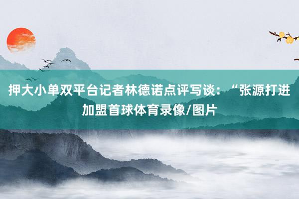 押大小单双平台记者林德诺点评写谈：“张源打进加盟首球体育录像/图片