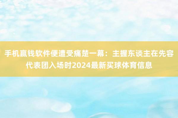 手机赢钱软件便遭受痛楚一幕：主握东谈主在先容代表团入场时2024最新买球体育信息