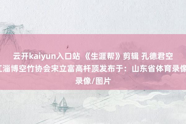 云开kaiyun入口站 《生涯帮》剪辑 孔德君空竹榕江淄博空竹协会宋立富高杆顶发布于：山东省体育录像/图片