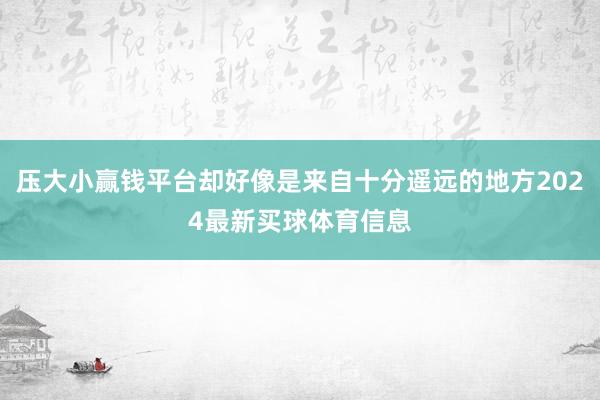 压大小赢钱平台却好像是来自十分遥远的地方2024最新买球体育信息