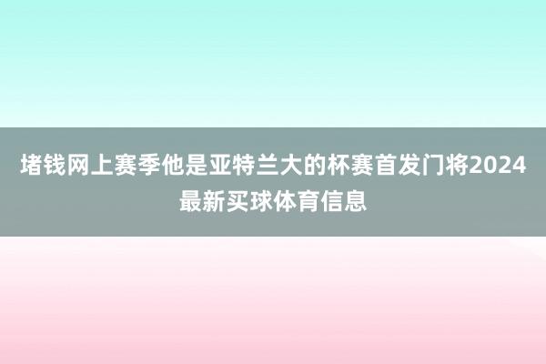 堵钱网上赛季他是亚特兰大的杯赛首发门将2024最新买球体育信息