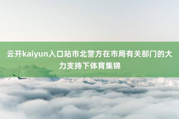 云开kaiyun入口站市北警方在市局有关部门的大力支持下体育集锦