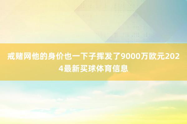 戒赌网他的身价也一下子挥发了9000万欧元2024最新买球体育信息