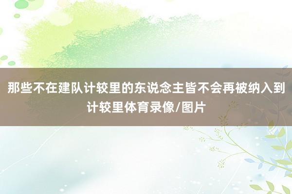 那些不在建队计较里的东说念主皆不会再被纳入到计较里体育录像/图片