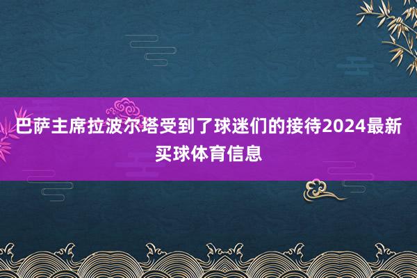 巴萨主席拉波尔塔受到了球迷们的接待2024最新买球体育信息