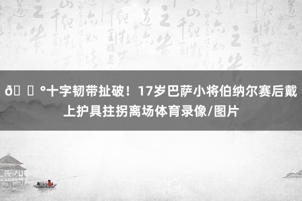 😰十字韧带扯破！17岁巴萨小将伯纳尔赛后戴上护具拄拐离场体育录像/图片