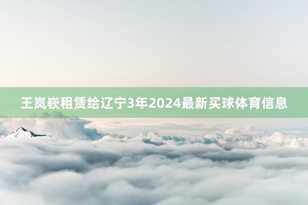 王岚嵚租赁给辽宁3年2024最新买球体育信息