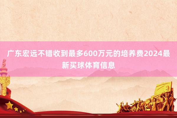 广东宏远不错收到最多600万元的培养费2024最新买球体育信息