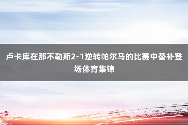 卢卡库在那不勒斯2-1逆转帕尔马的比赛中替补登场体育集锦