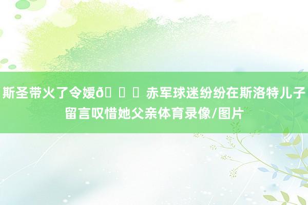 斯圣带火了令嫒😍赤军球迷纷纷在斯洛特儿子留言叹惜她父亲体育录像/图片