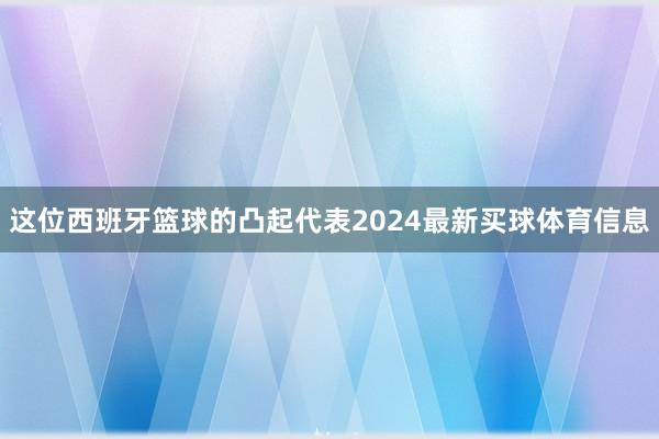 这位西班牙篮球的凸起代表2024最新买球体育信息