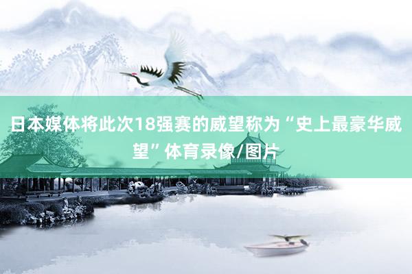 日本媒体将此次18强赛的威望称为“史上最豪华威望”体育录像/图片