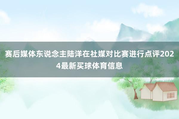 赛后媒体东说念主陆洋在社媒对比赛进行点评2024最新买球体育信息