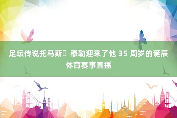 足坛传说托马斯・穆勒迎来了他 35 周岁的诞辰体育赛事直播