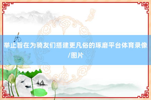 举止旨在为骑友们搭建更凡俗的琢磨平台体育录像/图片