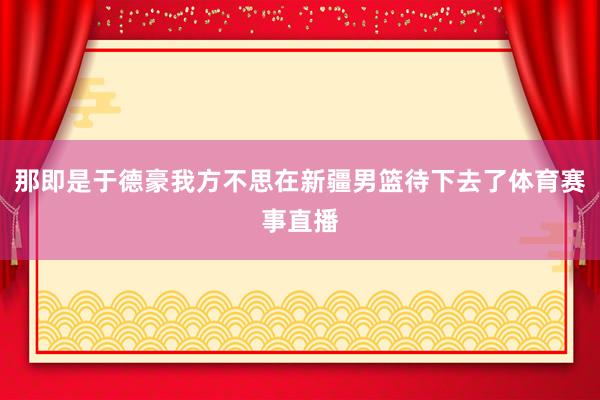 那即是于德豪我方不思在新疆男篮待下去了体育赛事直播