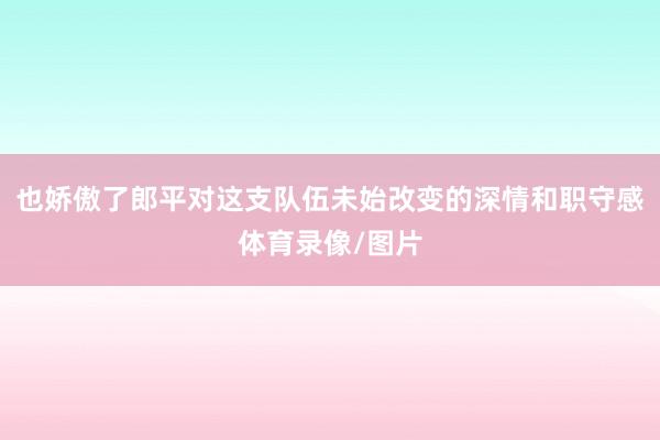 也娇傲了郎平对这支队伍未始改变的深情和职守感体育录像/图片