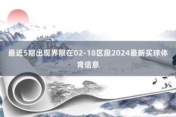 最近5期出现界限在02-18区段2024最新买球体育信息