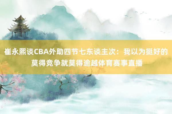 崔永熙谈CBA外助四节七东谈主次：我以为挺好的 莫得竞争就莫得逾越体育赛事直播