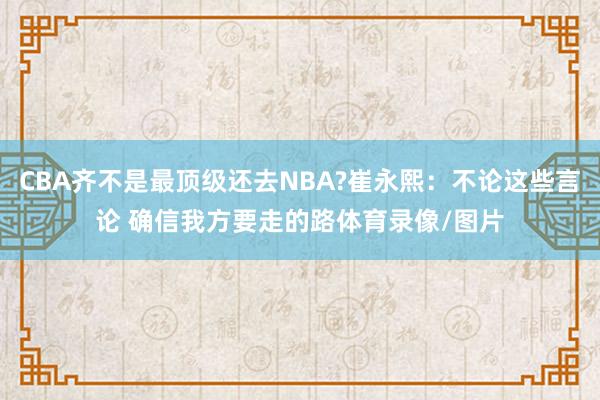 CBA齐不是最顶级还去NBA?崔永熙：不论这些言论 确信我方要走的路体育录像/图片