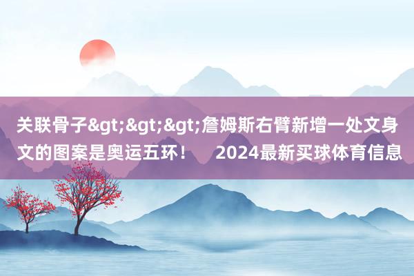 关联骨子>>>詹姆斯右臂新增一处文身 文的图案是奥运五环！    2024最新买球体育信息