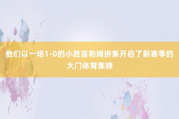 他们以一场1-0的小胜富勒姆拼集开启了新赛季的大门体育集锦