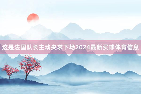 这是法国队长主动央求下场2024最新买球体育信息