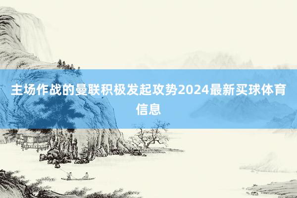 主场作战的曼联积极发起攻势2024最新买球体育信息