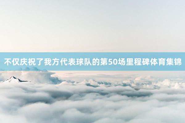 不仅庆祝了我方代表球队的第50场里程碑体育集锦