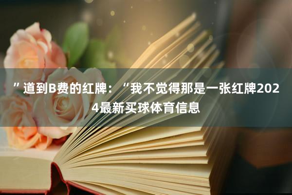 ”道到B费的红牌：“我不觉得那是一张红牌2024最新买球体育信息