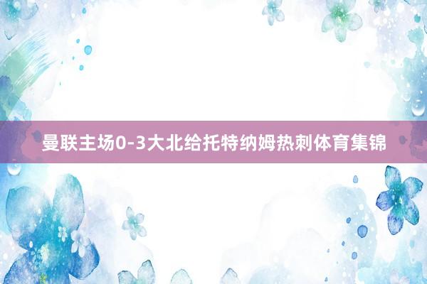 曼联主场0-3大北给托特纳姆热刺体育集锦