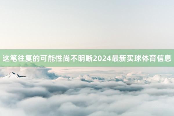 这笔往复的可能性尚不明晰2024最新买球体育信息