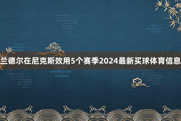 兰德尔在尼克斯效用5个赛季2024最新买球体育信息