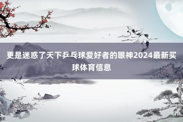 更是迷惑了天下乒乓球爱好者的眼神2024最新买球体育信息