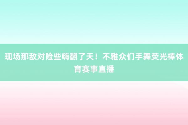 现场那敌对险些嗨翻了天！不雅众们手舞荧光棒体育赛事直播