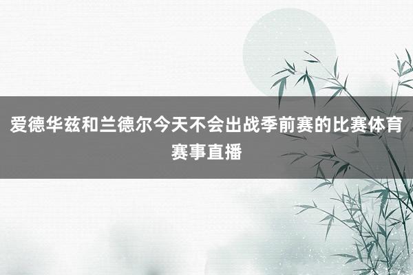 爱德华兹和兰德尔今天不会出战季前赛的比赛体育赛事直播