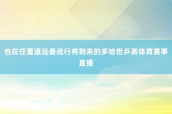 也在任重道远备战行将到来的多哈世乒赛体育赛事直播