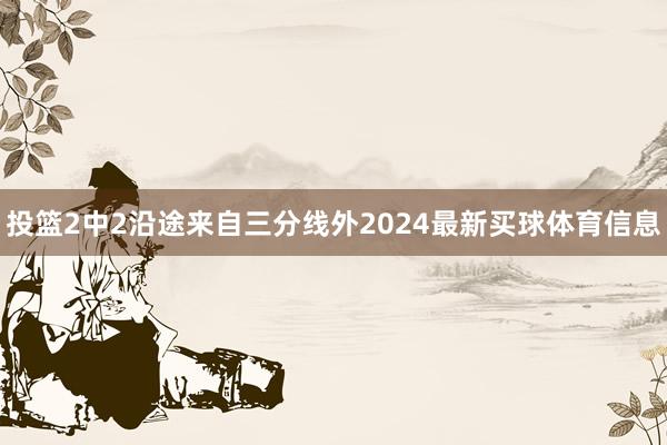 投篮2中2沿途来自三分线外2024最新买球体育信息