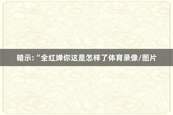 暗示:“全红婵你这是怎样了体育录像/图片