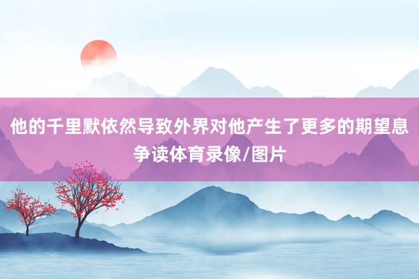 他的千里默依然导致外界对他产生了更多的期望息争读体育录像/图片