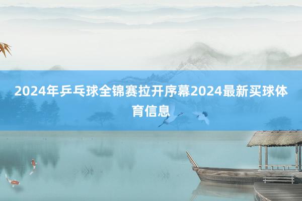 2024年乒乓球全锦赛拉开序幕2024最新买球体育信息