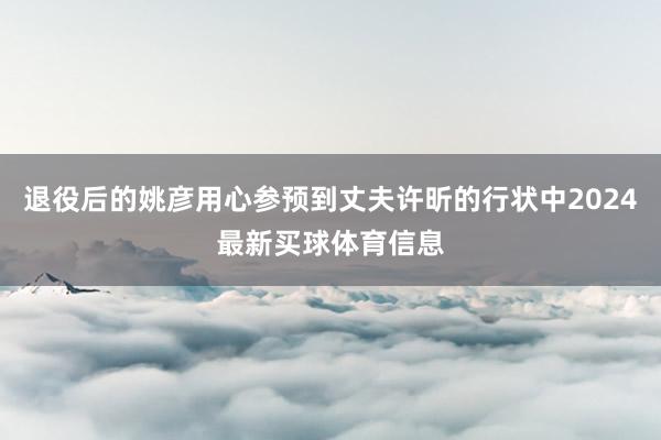 退役后的姚彦用心参预到丈夫许昕的行状中2024最新买球体育信息